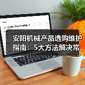 安阳机械产品选购维护指南:5大方法解决常见问题 安阳机械产品选购维护指南:5大方法解决常见问题