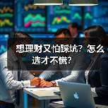 想理财又怕踩坑?怎么选才不慌? 想理财又怕踩坑?怎么选才不慌?