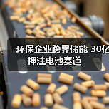 环保企业跨界储能 30亿押注电池赛道 环保企业跨界储能 30亿押注电池赛道
