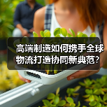 高端制造如何携手全球物流打造协同新典范? 高端制造如何携手全球物流打造协同新典范?