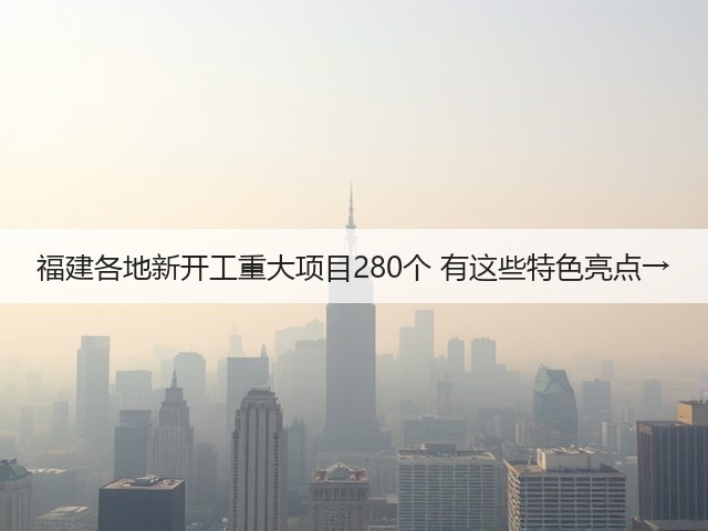 福建各地新开工重大项目280个 有这些特色亮点→