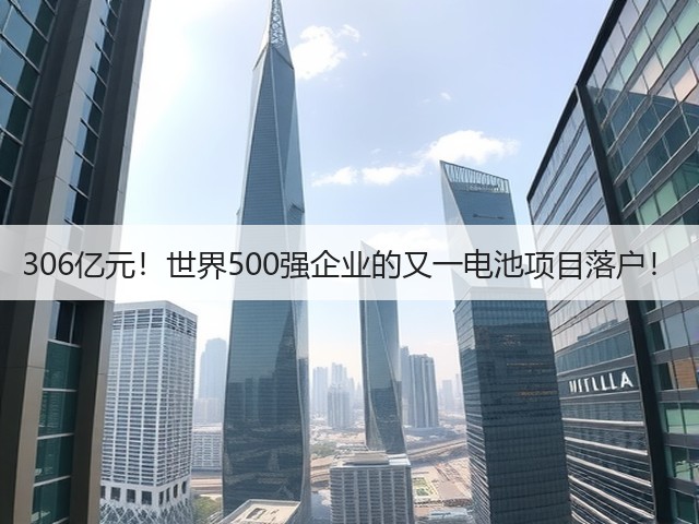 306亿元!世界500强企业的又一电池项目落户! 306亿元!世界500强企业的又一电池项目落户!