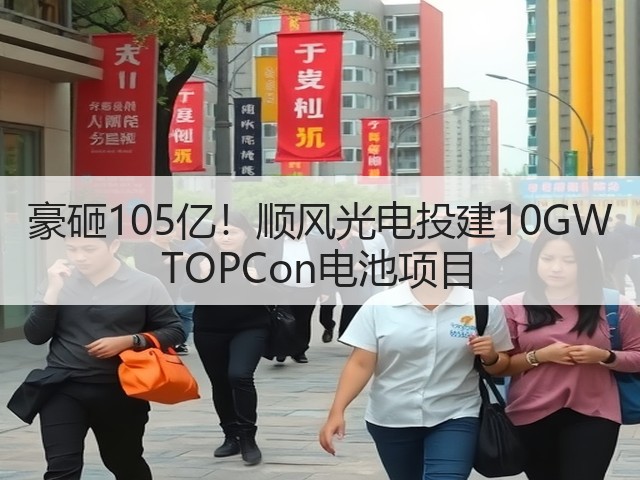 豪砸105亿！顺风光电投建10GW TOPCon电池项目