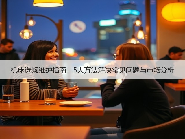 机床选购维护指南:5大方法解决常见问题与市场分析 机床选购维护指南:5大方法解决常见问题与市场分析