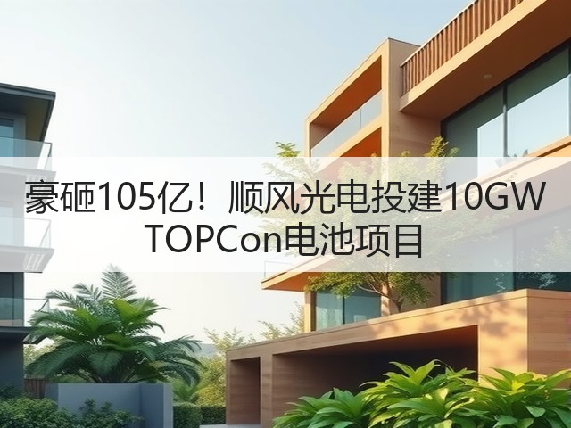 豪砸105亿！顺风光电投建10GW TOPCon电池项目