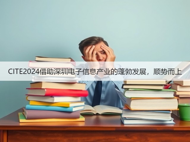 CITE2024借助深圳电子信息产业的蓬勃发展,顺势而上 CITE2024借助深圳电子信息产业的蓬勃发展,顺势而上