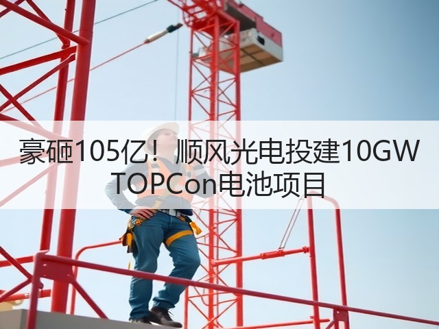豪砸105亿！顺风光电投建10GW TOPCon电池项目